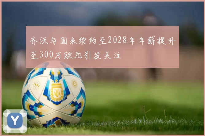齐沃与国米续约至2028年年薪提升至300万欧元引发关注