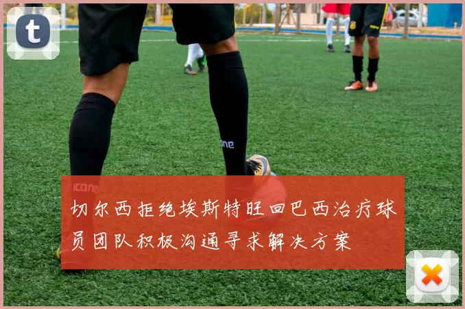切尔西拒绝埃斯特旺回巴西治疗球员团队积极沟通寻求解决方案