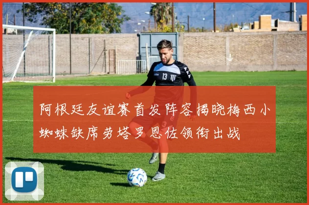 阿根廷友谊赛首发阵容揭晓梅西小蜘蛛缺席劳塔罗恩佐领衔出战