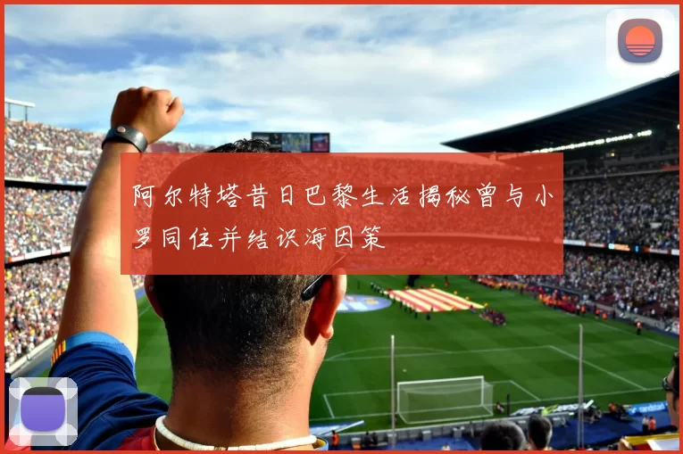 阿尔特塔昔日巴黎生活揭秘曾与小罗同住并结识海因策