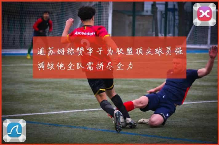 道苏姆称赞华子为联盟顶尖球员强调缺他全队需拼尽全力