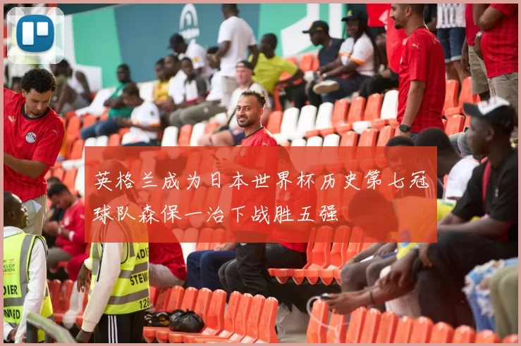英格兰成为日本世界杯历史第七冠球队森保一治下战胜五强