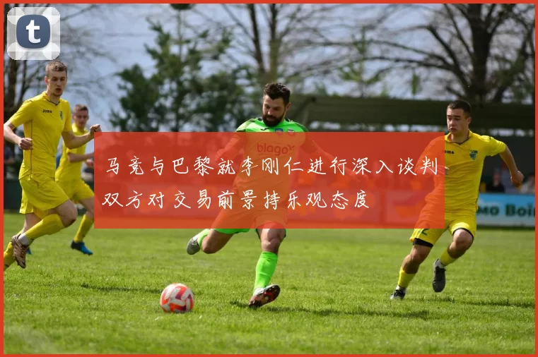 马竞与巴黎就李刚仁进行深入谈判双方对交易前景持乐观态度