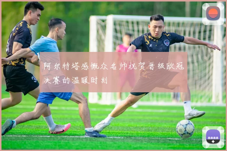 阿尔特塔感慨众名帅祝贺晋级欧冠决赛的温暖时刻