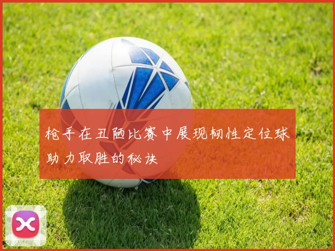 枪手在丑陋比赛中展现韧性定位球助力取胜的秘诀