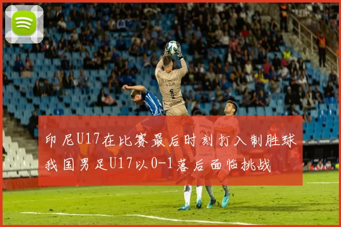 印尼U17在比赛最后时刻打入制胜球我国男足U17以0-1落后面临挑战