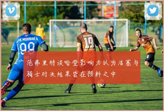 范弗里特谈哈登影响力认为活塞与骑士对决结果皆在预料之中