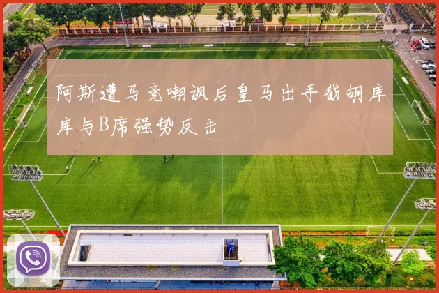 阿斯遭马竞嘲讽后皇马出手截胡库库与B席强势反击
