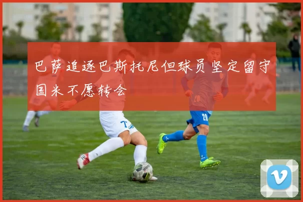 巴萨追逐巴斯托尼但球员坚定留守国米不愿转会