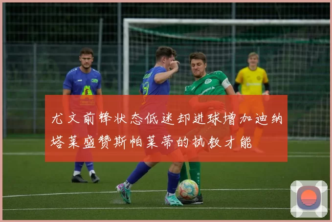 尤文前锋状态低迷却进球增加迪纳塔莱盛赞斯帕莱蒂的执教才能