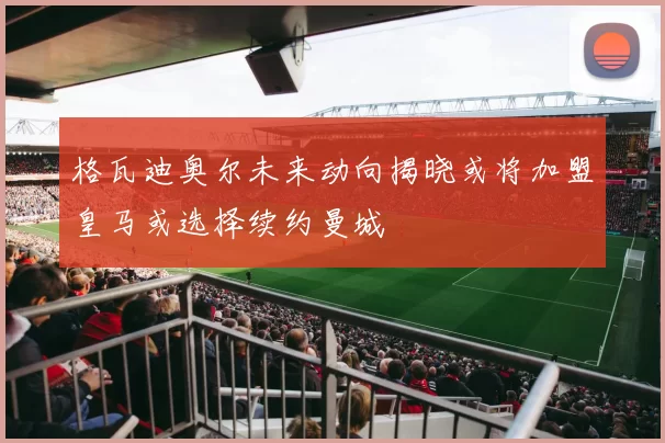 格瓦迪奥尔未来动向揭晓或将加盟皇马或选择续约曼城
