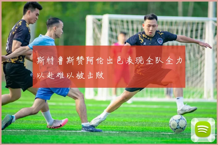 斯特鲁斯赞阿伦出色表现全队全力以赴难以被击败
