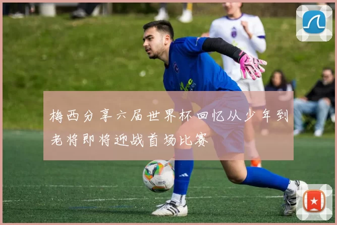 梅西分享六届世界杯回忆从少年到老将即将迎战首场比赛
