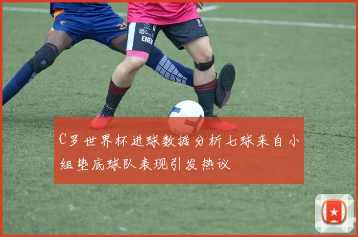 C罗世界杯进球数据分析七球来自小组垫底球队表现引发热议