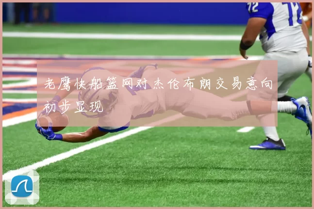 老鹰快船篮网对杰伦布朗交易意向初步显现