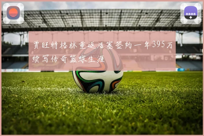 贾旺特格林重返活塞签约一年395万续写传奇篮球生涯